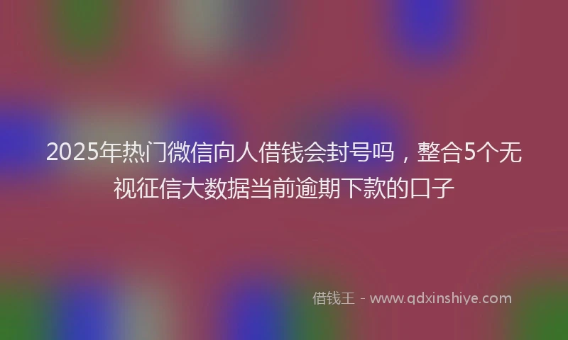 2025年热门微信向人借钱会封号吗，整合5个无视征信大数据当前逾期下款的口子
