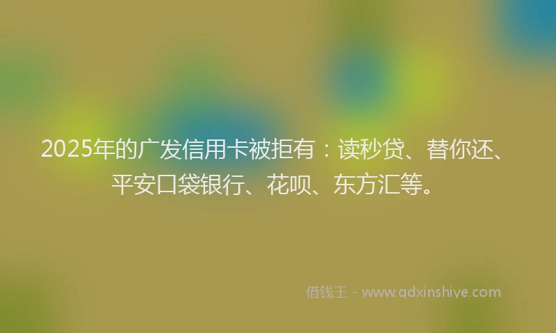2025年的广发信用卡被拒有：读秒贷、替你还、平安口袋银行、花呗、东方汇等。