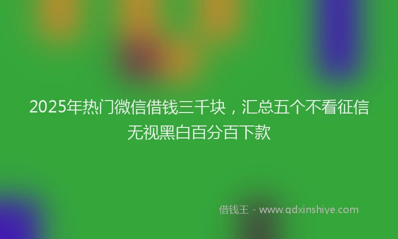 2025年热门微信借钱三千块，汇总五个不看征信无视黑白百分百下款