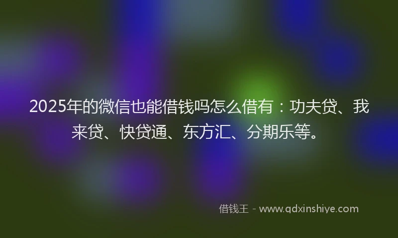 2025年的微信也能借钱吗怎么借有：功夫贷、我来贷、快贷通、东方汇、分期乐等。