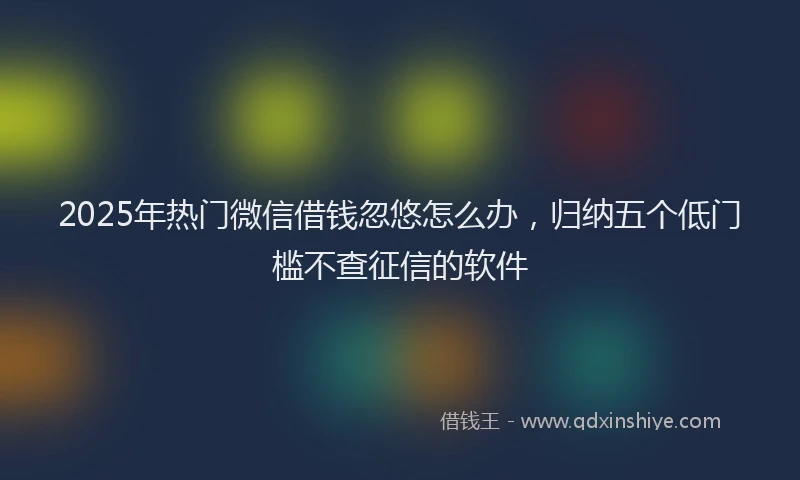 2025年热门微信借钱忽悠怎么办，归纳五个低门槛不查征信的软件