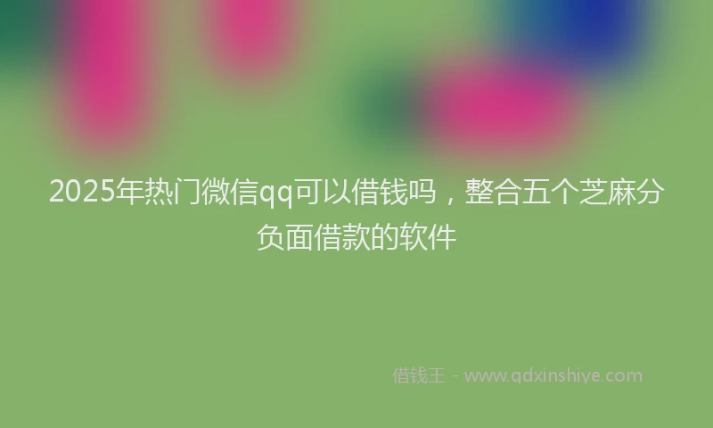 2025年热门微信qq可以借钱吗，整合五个芝麻分负面借款的软件