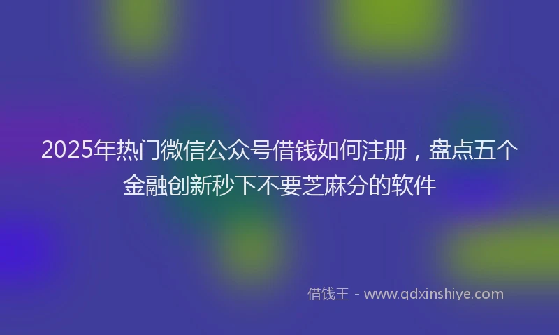 2025年热门微信公众号借钱如何注册，盘点五个金融创新秒下不要芝麻分的软件