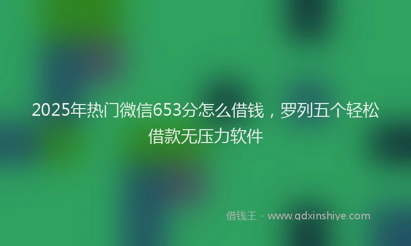 2025年热门微信653分怎么借钱，罗列五个轻松借款无压力软件
