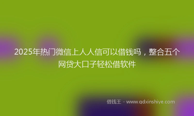 2025年热门微信上人人信可以借钱吗，整合五个网贷大口子轻松借软件
