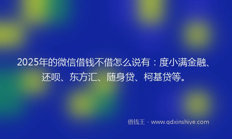 2025年的微信借钱不借怎么说有：度小满金融、还呗、东方汇、随身贷、柯基贷等。