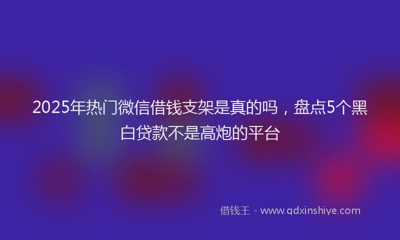 2025年热门微信借钱支架是真的吗，盘点5个黑白贷款不是高炮的平台
