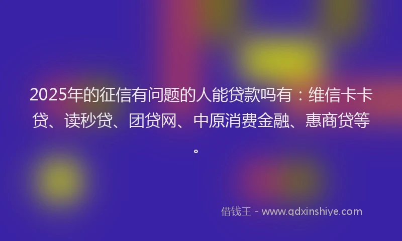 2025年的征信有问题的人能贷款吗有：维信卡卡贷、读秒贷、团贷网、中原消费金融、惠商贷等。