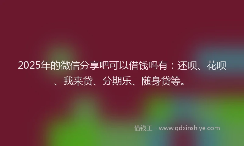 2025年的微信分享吧可以借钱吗有：还呗、花呗、我来贷、分期乐、随身贷等。