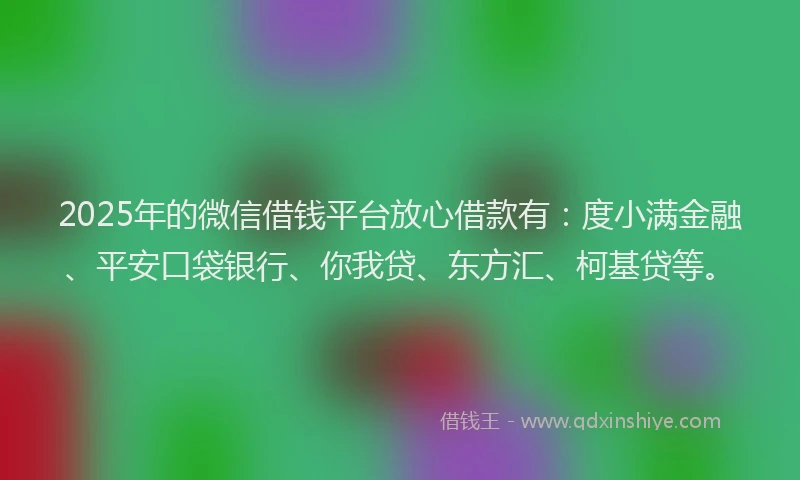2025年的微信借钱平台放心借款有：度小满金融、平安口袋银行、你我贷、东方汇、柯基贷等。