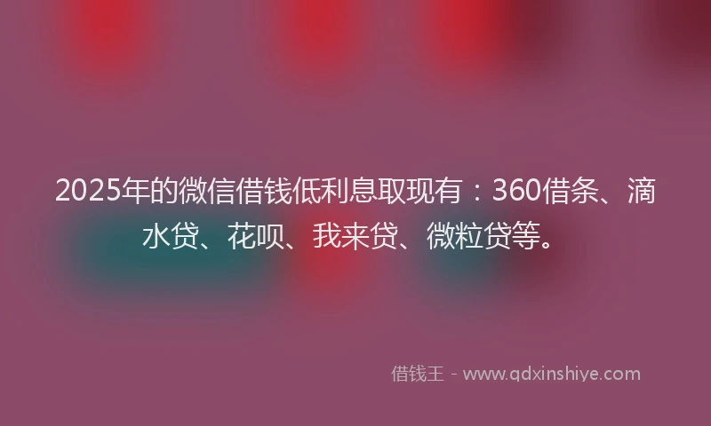 2025年的微信借钱低利息取现有：360借条、滴水贷、花呗、我来贷、微粒贷等。