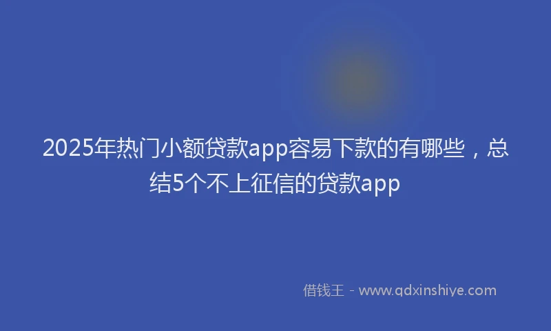 2025年热门小额贷款app容易下款的有哪些，总结5个不上征信的贷款app