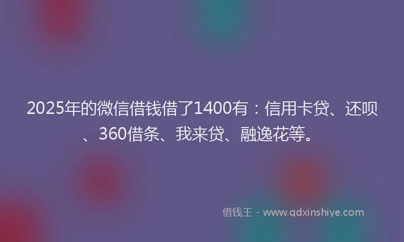 2025年的微信借钱借了1400有：信用卡贷、还呗、360借条、我来贷、融逸花等。