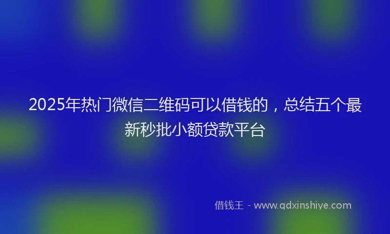2025年热门微信二维码可以借钱的，总结五个最新秒批小额贷款平台