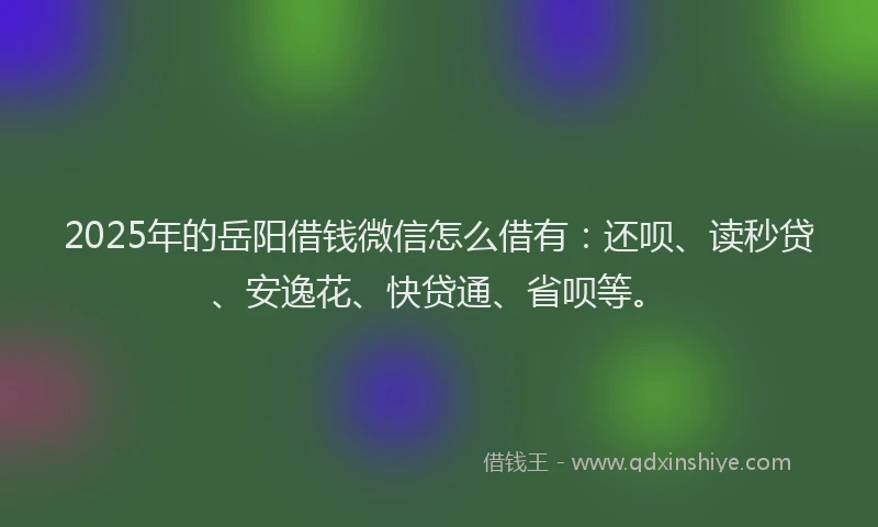 2025年的岳阳借钱微信怎么借有：还呗、读秒贷、安逸花、快贷通、省呗等。