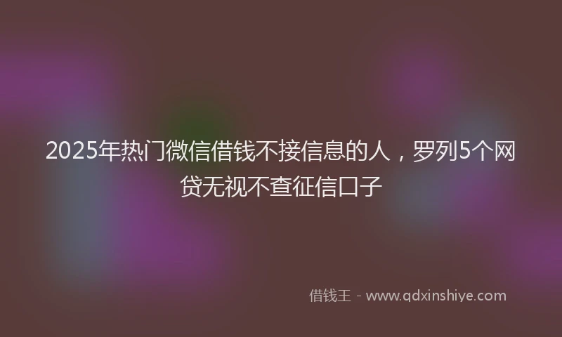 2025年热门微信借钱不接信息的人，罗列5个网贷无视不查征信口子