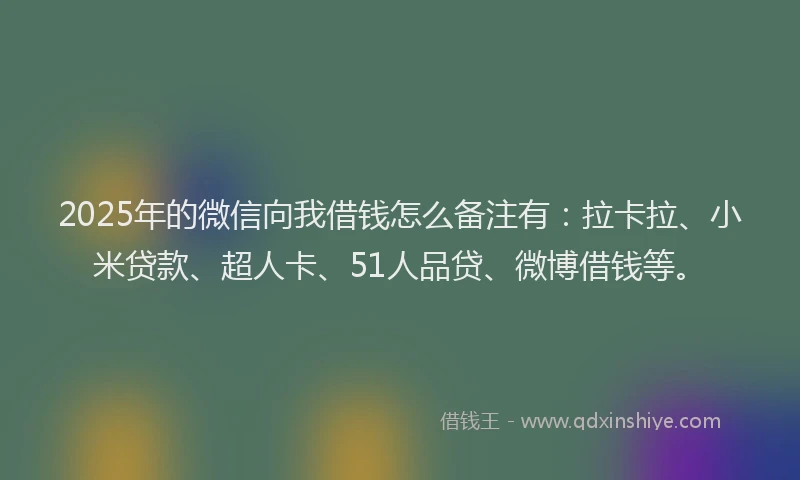2025年的微信向我借钱怎么备注有：拉卡拉、小米贷款、超人卡、51人品贷、微博借钱等。