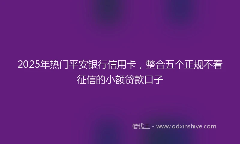2025年热门平安银行信用卡，整合五个正规不看征信的小额贷款口子