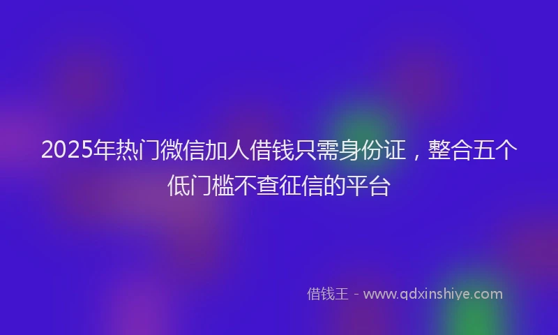 2025年热门微信加人借钱只需身份证，整合五个低门槛不查征信的平台