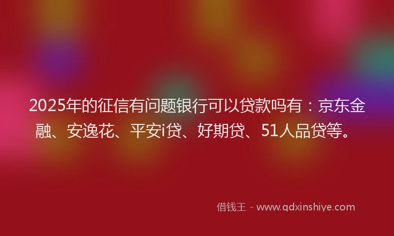 2025年的征信有问题银行可以贷款吗有：京东金融、安逸花、平安i贷、好期贷、51人品贷等。