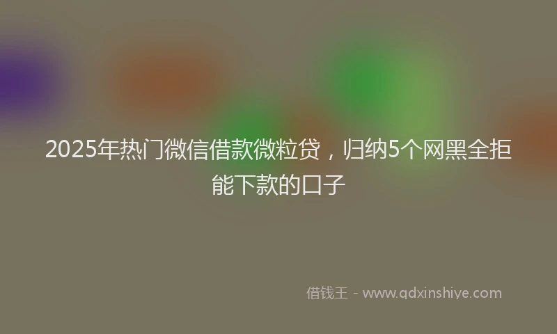 2025年热门微信借款微粒贷，归纳5个网黑全拒能下款的口子