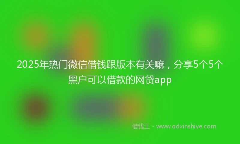 2025年热门微信借钱跟版本有关嘛，分享5个5个黑户可以借款的网贷app