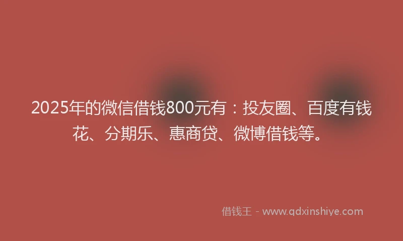 2025年的微信借钱800元有：投友圈、百度有钱花、分期乐、惠商贷、微博借钱等。