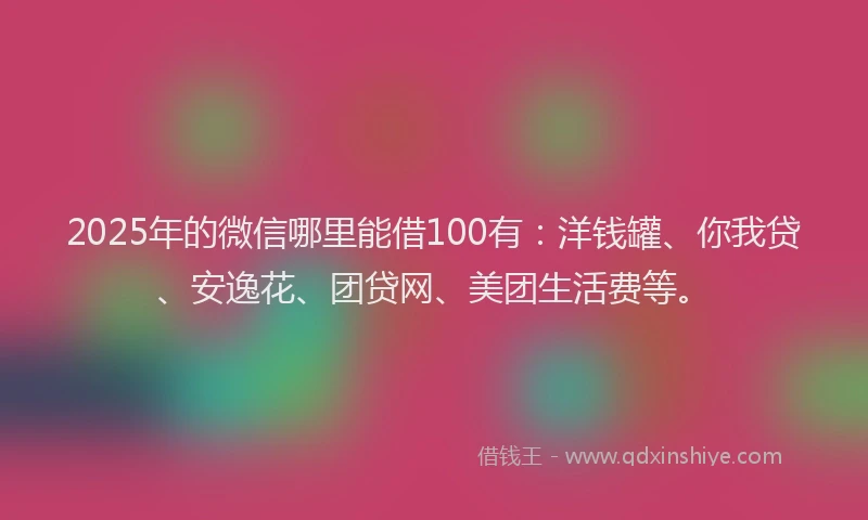 2025年的微信哪里能借100有：洋钱罐、你我贷、安逸花、团贷网、美团生活费等。