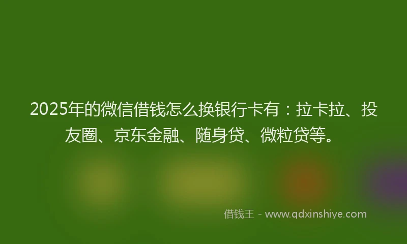 2025年的微信借钱怎么换银行卡有：拉卡拉、投友圈、京东金融、随身贷、微粒贷等。