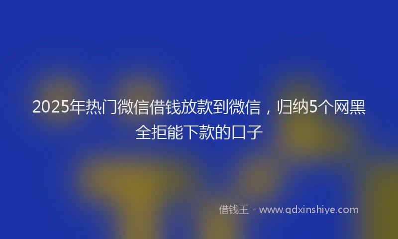 2025年热门微信借钱放款到微信，归纳5个网黑全拒能下款的口子