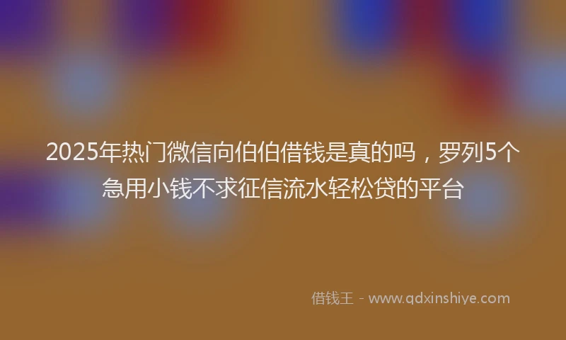 2025年热门微信向伯伯借钱是真的吗，罗列5个急用小钱不求征信流水轻松贷的平台