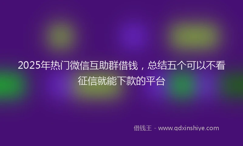 2025年热门微信互助群借钱，总结五个可以不看征信就能下款的平台
