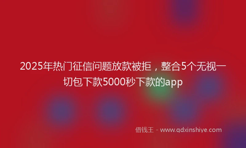 2025年热门征信问题放款被拒，整合5个无视一切包下款5000秒下款的app