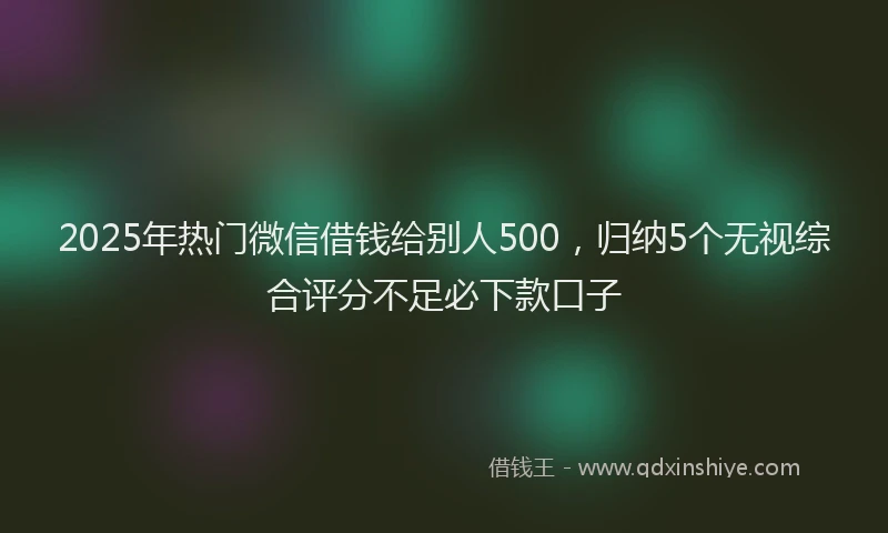 2025年热门微信借钱给别人500，归纳5个无视综合评分不足必下款口子