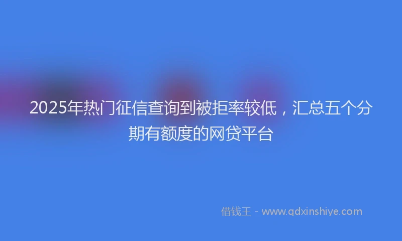 2025年热门征信查询到被拒率较低，汇总五个分期有额度的网贷平台