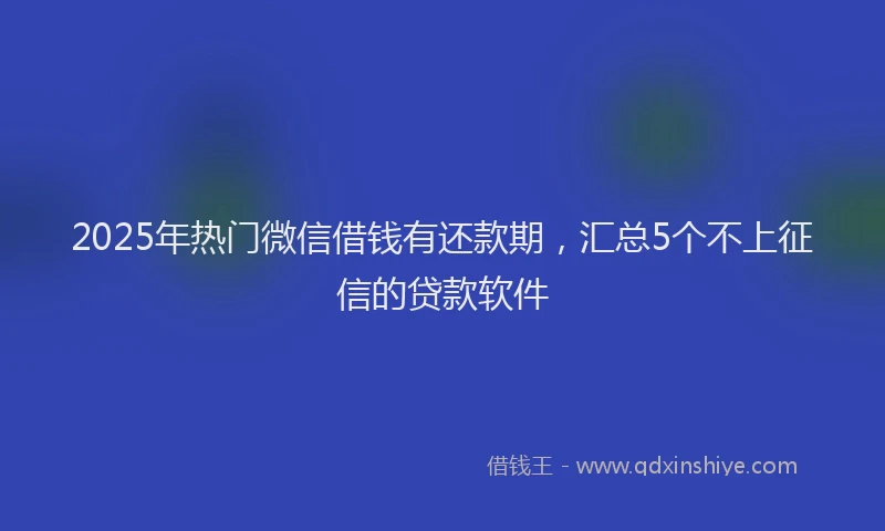2025年热门微信借钱有还款期，汇总5个不上征信的贷款软件