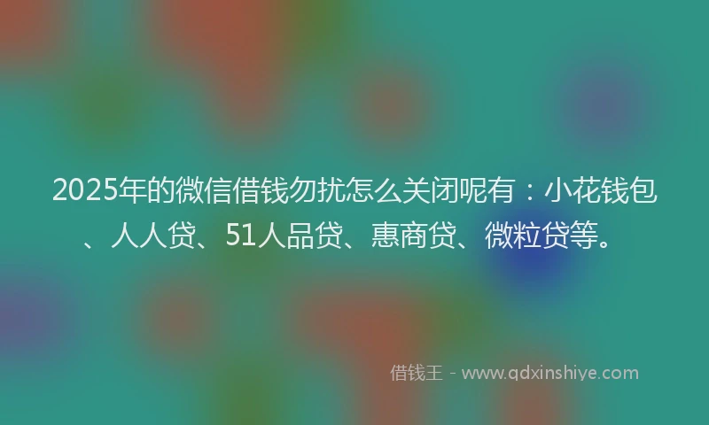2025年的微信借钱勿扰怎么关闭呢有：小花钱包、人人贷、51人品贷、惠商贷、微粒贷等。