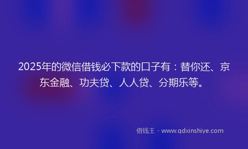 2025年的微信借钱必下款的口子有：替你还、京东金融、功夫贷、人人贷、分期乐等。