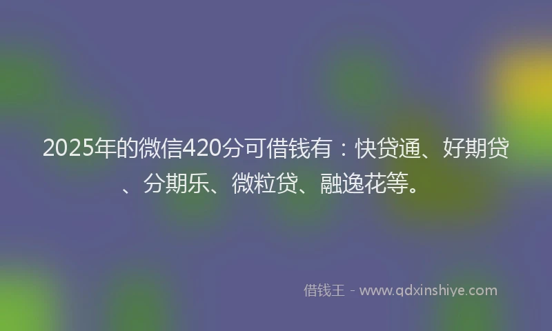 2025年的微信420分可借钱有：快贷通、好期贷、分期乐、微粒贷、融逸花等。