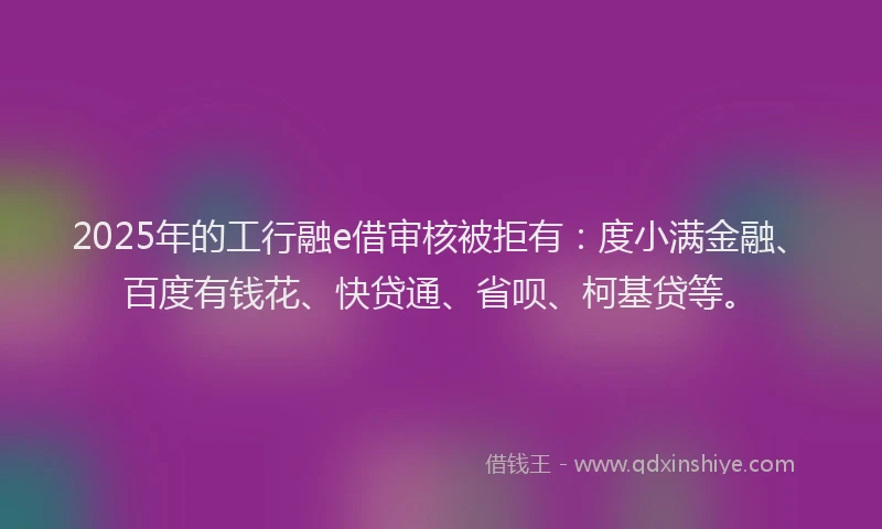 2025年的工行融e借审核被拒有：度小满金融、百度有钱花、快贷通、省呗、柯基贷等。