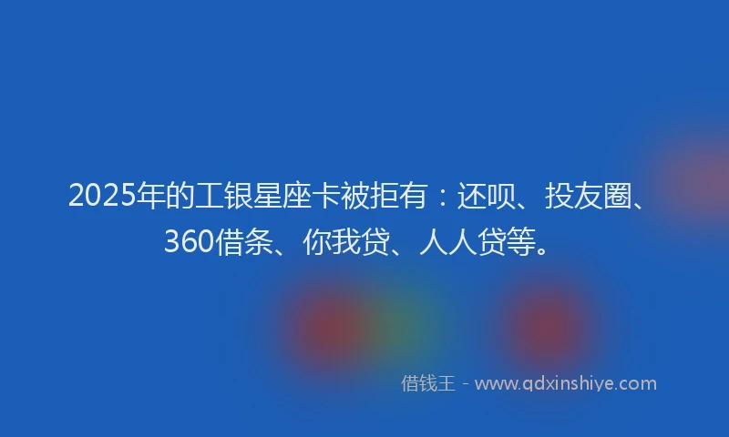2025年的工银星座卡被拒有：还呗、投友圈、360借条、你我贷、人人贷等。