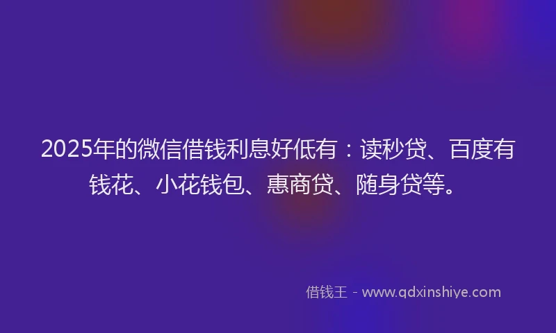 2025年的微信借钱利息好低有：读秒贷、百度有钱花、小花钱包、惠商贷、随身贷等。
