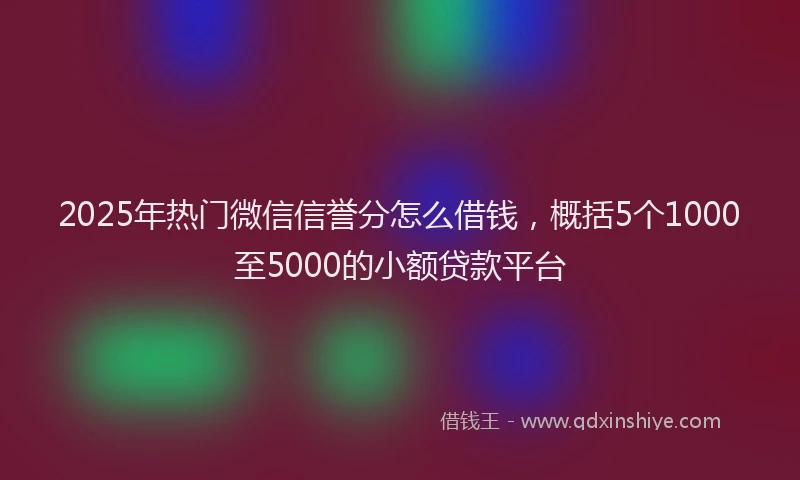 2025年热门微信信誉分怎么借钱，概括5个1000至5000的小额贷款平台