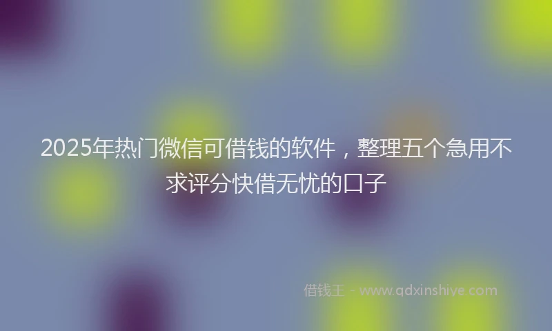 2025年热门微信可借钱的软件，整理五个急用不求评分快借无忧的口子