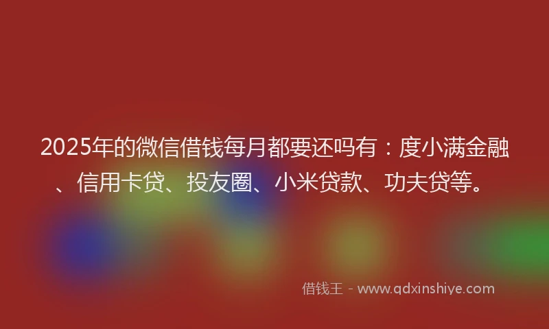 2025年的微信借钱每月都要还吗有：度小满金融、信用卡贷、投友圈、小米贷款、功夫贷等。