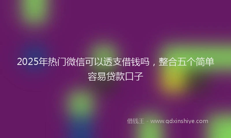 2025年热门微信可以透支借钱吗，整合五个简单容易贷款口子