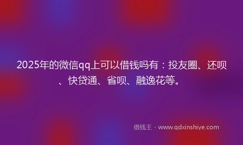 2025年的微信qq上可以借钱吗有：投友圈、还呗、快贷通、省呗、融逸花等。