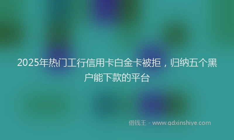 2025年热门工行信用卡白金卡被拒，归纳五个黑户能下款的平台