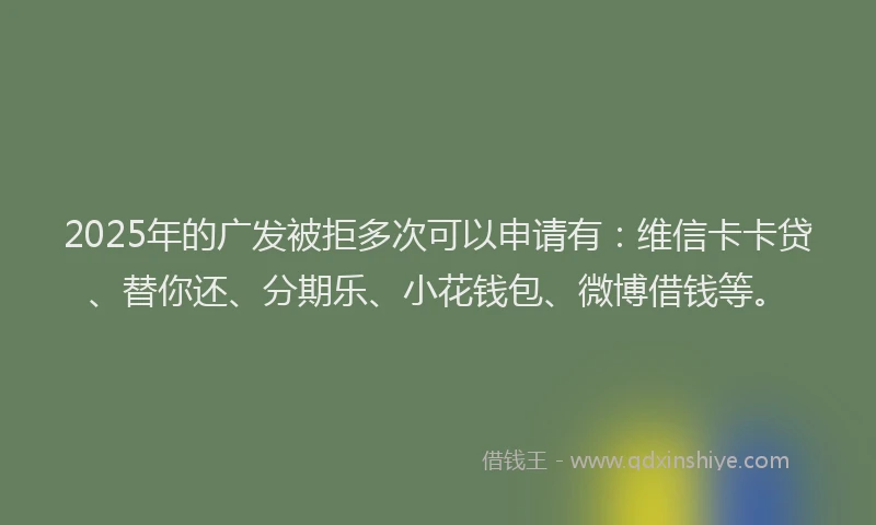 2025年的广发被拒多次可以申请有：维信卡卡贷、替你还、分期乐、小花钱包、微博借钱等。