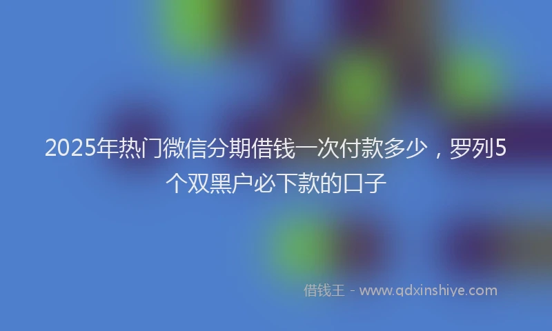2025年热门微信分期借钱一次付款多少，罗列5个双黑户必下款的口子